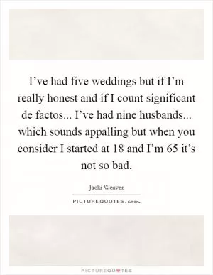 I’ve had five weddings but if I’m really honest and if I count significant de factos... I’ve had nine husbands... which sounds appalling but when you consider I started at 18 and I’m 65 it’s not so bad Picture Quote #1