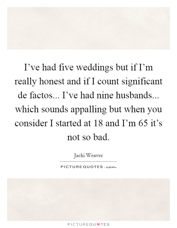 I've had five weddings but if I'm really honest and if I count significant de factos... I've had nine husbands... which sounds appalling but when you consider I started at 18 and I'm 65 it's not so bad. Picture Quote #1