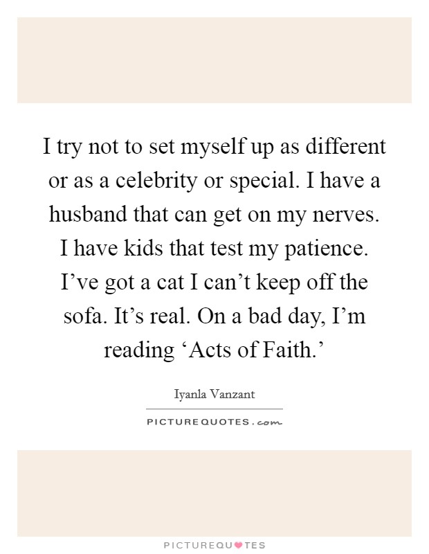 I try not to set myself up as different or as a celebrity or special. I have a husband that can get on my nerves. I have kids that test my patience. I've got a cat I can't keep off the sofa. It's real. On a bad day, I'm reading ‘Acts of Faith.' Picture Quote #1