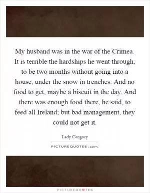 My husband was in the war of the Crimea. It is terrible the hardships he went through, to be two months without going into a house, under the snow in trenches. And no food to get, maybe a biscuit in the day. And there was enough food there, he said, to feed all Ireland; but bad management, they could not get it Picture Quote #1