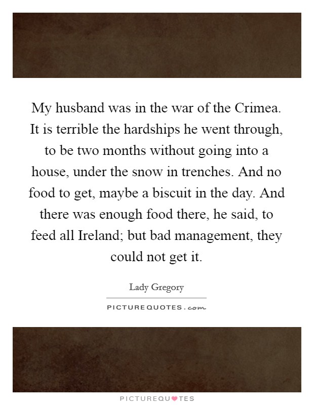 My husband was in the war of the Crimea. It is terrible the hardships he went through, to be two months without going into a house, under the snow in trenches. And no food to get, maybe a biscuit in the day. And there was enough food there, he said, to feed all Ireland; but bad management, they could not get it. Picture Quote #1