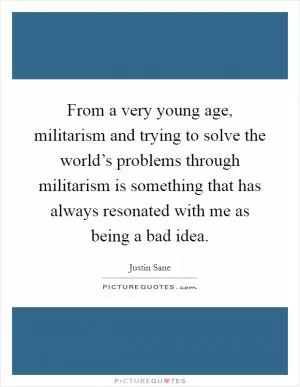 From a very young age, militarism and trying to solve the world’s problems through militarism is something that has always resonated with me as being a bad idea Picture Quote #1
