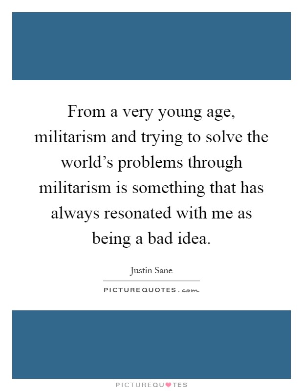 From a very young age, militarism and trying to solve the world's problems through militarism is something that has always resonated with me as being a bad idea. Picture Quote #1