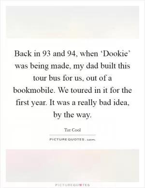 Back in  93 and  94, when ‘Dookie’ was being made, my dad built this tour bus for us, out of a bookmobile. We toured in it for the first year. It was a really bad idea, by the way Picture Quote #1