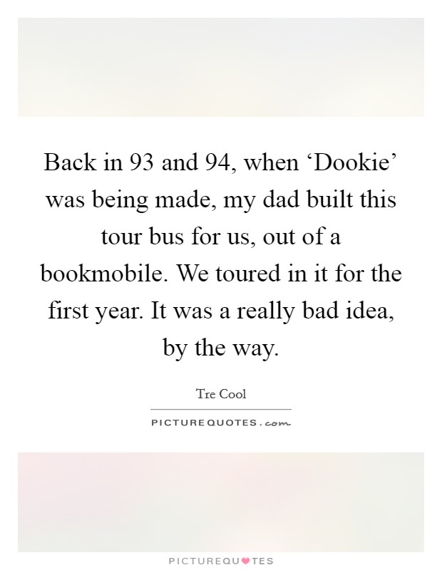 Back in  93 and  94, when ‘Dookie' was being made, my dad built this tour bus for us, out of a bookmobile. We toured in it for the first year. It was a really bad idea, by the way. Picture Quote #1