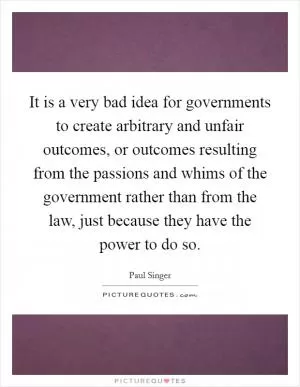It is a very bad idea for governments to create arbitrary and unfair outcomes, or outcomes resulting from the passions and whims of the government rather than from the law, just because they have the power to do so Picture Quote #1