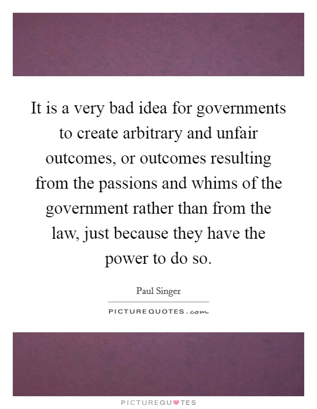 It is a very bad idea for governments to create arbitrary and unfair outcomes, or outcomes resulting from the passions and whims of the government rather than from the law, just because they have the power to do so. Picture Quote #1