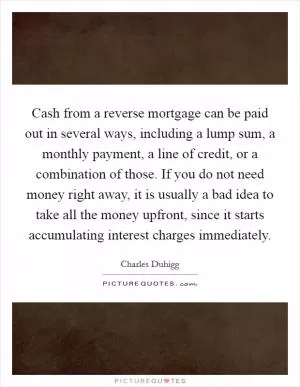 Cash from a reverse mortgage can be paid out in several ways, including a lump sum, a monthly payment, a line of credit, or a combination of those. If you do not need money right away, it is usually a bad idea to take all the money upfront, since it starts accumulating interest charges immediately Picture Quote #1