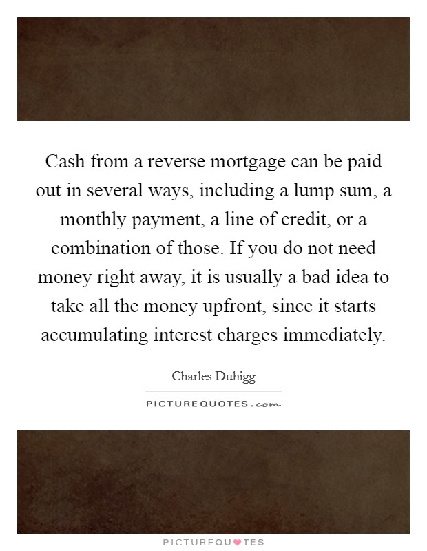 Cash from a reverse mortgage can be paid out in several ways, including a lump sum, a monthly payment, a line of credit, or a combination of those. If you do not need money right away, it is usually a bad idea to take all the money upfront, since it starts accumulating interest charges immediately. Picture Quote #1