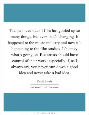 The business side of film has goofed up so many things, but even that’s changing. It happened to the music industry and now it’s happening to the film studios. It’s crazy what’s going on. But artists should have control of their work; especially if, as I always say, you never turn down a good idea and never take a bad idea Picture Quote #1
