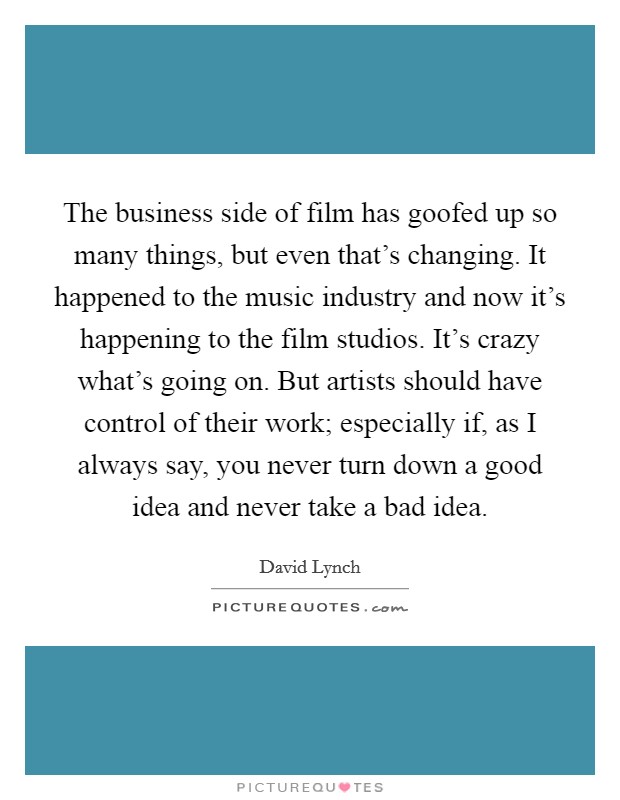 The business side of film has goofed up so many things, but even that's changing. It happened to the music industry and now it's happening to the film studios. It's crazy what's going on. But artists should have control of their work; especially if, as I always say, you never turn down a good idea and never take a bad idea. Picture Quote #1