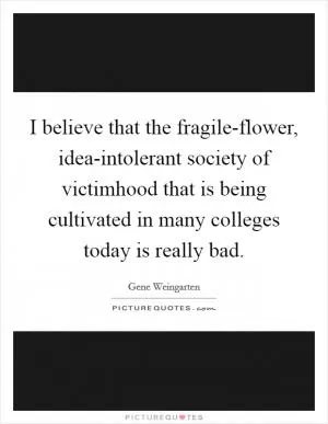 I believe that the fragile-flower, idea-intolerant society of victimhood that is being cultivated in many colleges today is really bad Picture Quote #1