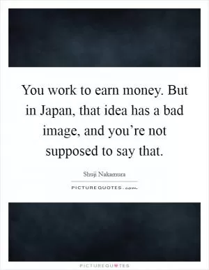 You work to earn money. But in Japan, that idea has a bad image, and you’re not supposed to say that Picture Quote #1