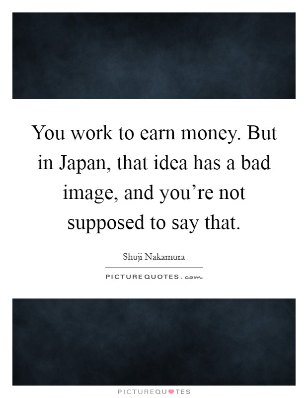You work to earn money. But in Japan, that idea has a bad image, and you're not supposed to say that. Picture Quote #1