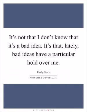 It’s not that I don’t know that it’s a bad idea. It’s that, lately, bad ideas have a particular hold over me Picture Quote #1