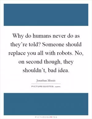 Why do humans never do as they’re told? Someone should replace you all with robots. No, on second though, they shouldn’t, bad idea Picture Quote #1