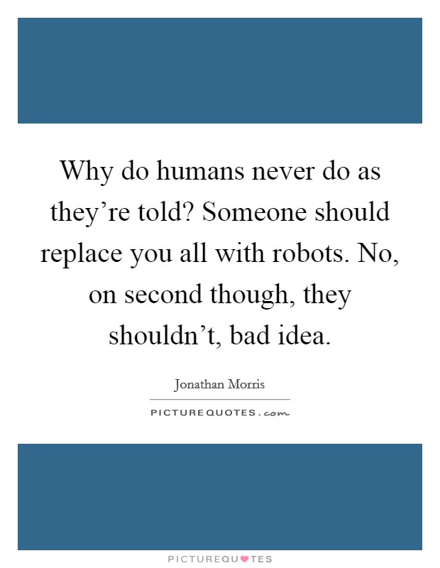 Why do humans never do as they're told? Someone should replace you all with robots. No, on second though, they shouldn't, bad idea. Picture Quote #1