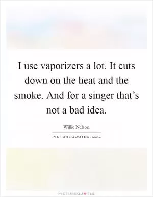 I use vaporizers a lot. It cuts down on the heat and the smoke. And for a singer that’s not a bad idea Picture Quote #1