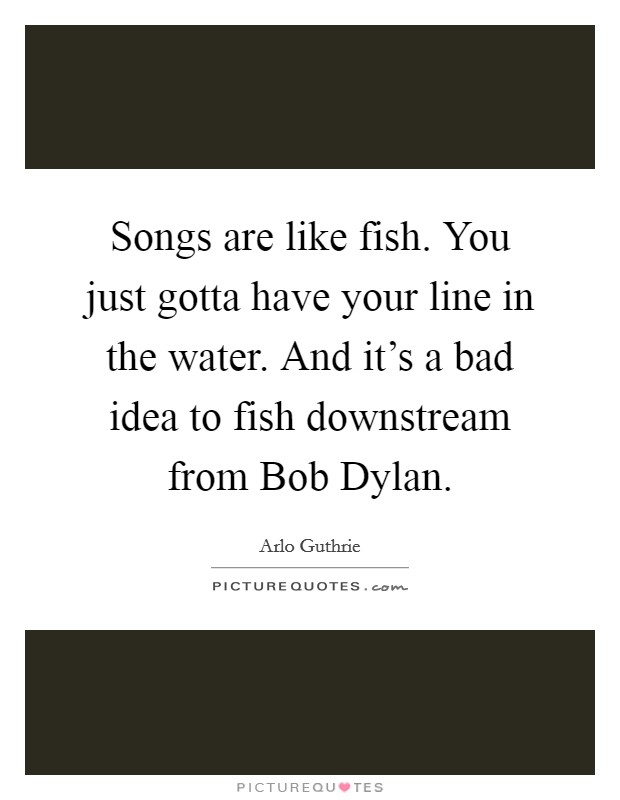 Songs are like fish. You just gotta have your line in the water. And it's a bad idea to fish downstream from Bob Dylan. Picture Quote #1