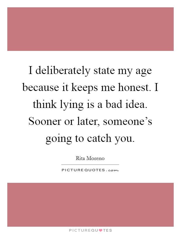 I deliberately state my age because it keeps me honest. I think lying is a bad idea. Sooner or later, someone's going to catch you. Picture Quote #1