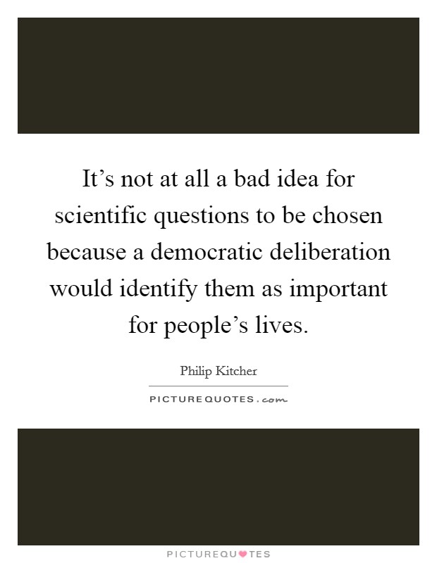It's not at all a bad idea for scientific questions to be chosen because a democratic deliberation would identify them as important for people's lives. Picture Quote #1