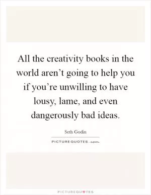 All the creativity books in the world aren’t going to help you if you’re unwilling to have lousy, lame, and even dangerously bad ideas Picture Quote #1
