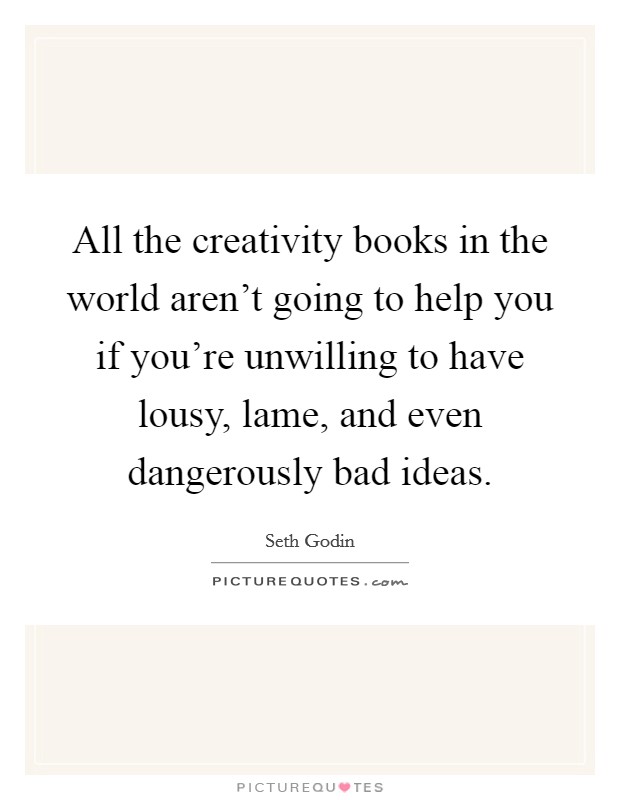 All the creativity books in the world aren't going to help you if you're unwilling to have lousy, lame, and even dangerously bad ideas. Picture Quote #1