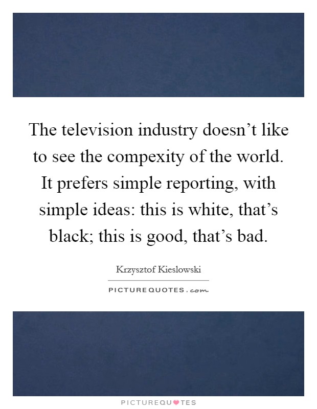 The television industry doesn't like to see the compexity of the world. It prefers simple reporting, with simple ideas: this is white, that's black; this is good, that's bad. Picture Quote #1
