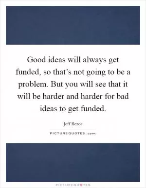 Good ideas will always get funded, so that’s not going to be a problem. But you will see that it will be harder and harder for bad ideas to get funded Picture Quote #1