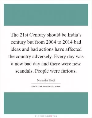 The 21st Century should be India’s century but from 2004 to 2014 bad ideas and bad actions have affected the country adversely. Every day was a new bad day and there were new scandals. People were furious Picture Quote #1