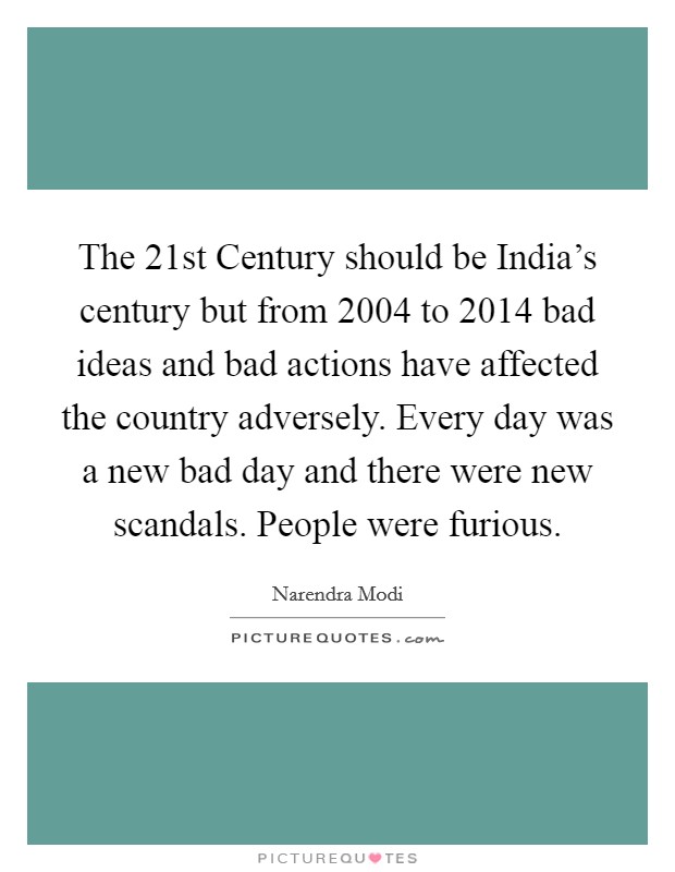 The 21st Century should be India's century but from 2004 to 2014 bad ideas and bad actions have affected the country adversely. Every day was a new bad day and there were new scandals. People were furious. Picture Quote #1