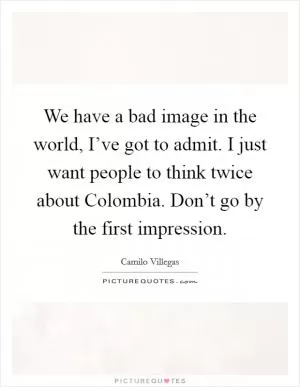 We have a bad image in the world, I’ve got to admit. I just want people to think twice about Colombia. Don’t go by the first impression Picture Quote #1