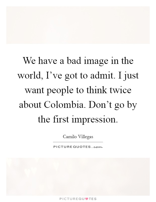 We have a bad image in the world, I've got to admit. I just want people to think twice about Colombia. Don't go by the first impression. Picture Quote #1