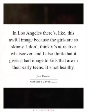 In Los Angeles there’s, like, this awful image because the girls are so skinny. I don’t think it’s attractive whatsoever, and I also think that it gives a bad image to kids that are in their early teens. It’s not healthy Picture Quote #1