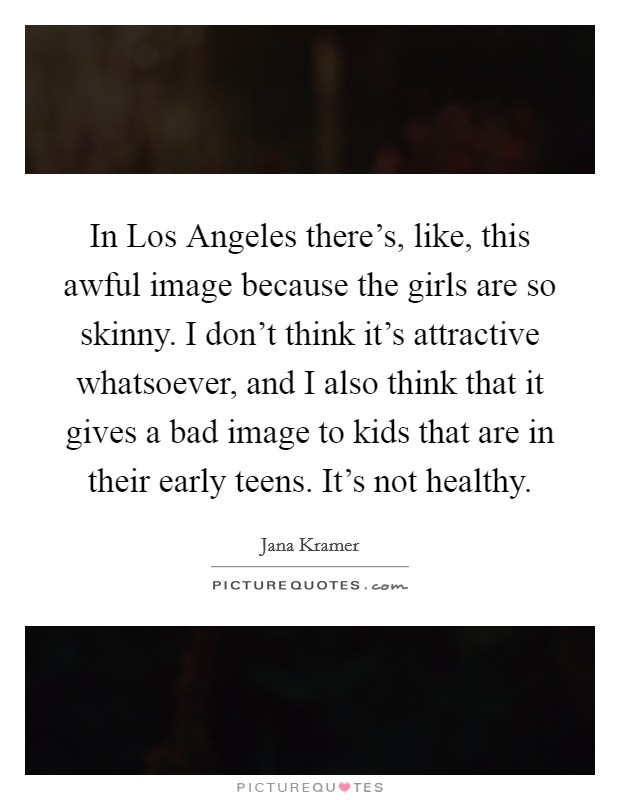 In Los Angeles there's, like, this awful image because the girls are so skinny. I don't think it's attractive whatsoever, and I also think that it gives a bad image to kids that are in their early teens. It's not healthy. Picture Quote #1