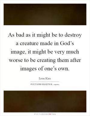 As bad as it might be to destroy a creature made in God’s image, it might be very much worse to be creating them after images of one’s own Picture Quote #1