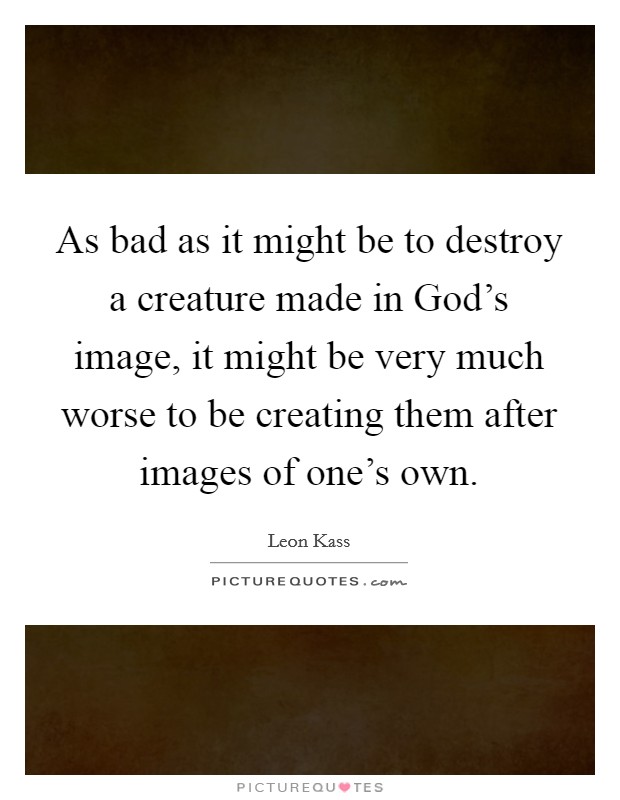 As bad as it might be to destroy a creature made in God's image, it might be very much worse to be creating them after images of one's own. Picture Quote #1