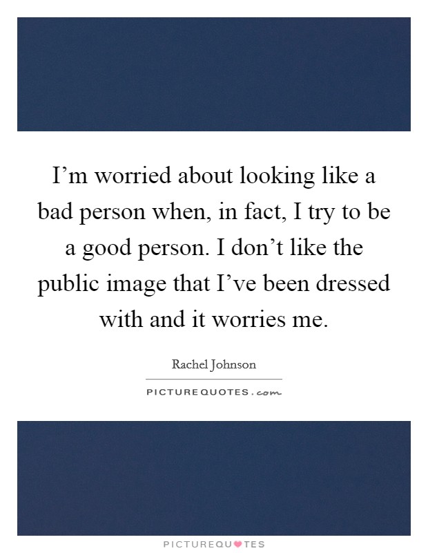 I'm worried about looking like a bad person when, in fact, I try to be a good person. I don't like the public image that I've been dressed with and it worries me. Picture Quote #1