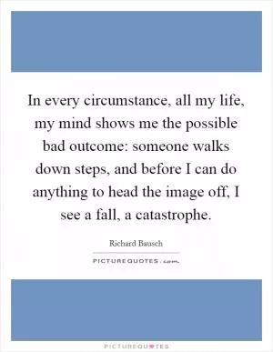 In every circumstance, all my life, my mind shows me the possible bad outcome: someone walks down steps, and before I can do anything to head the image off, I see a fall, a catastrophe Picture Quote #1