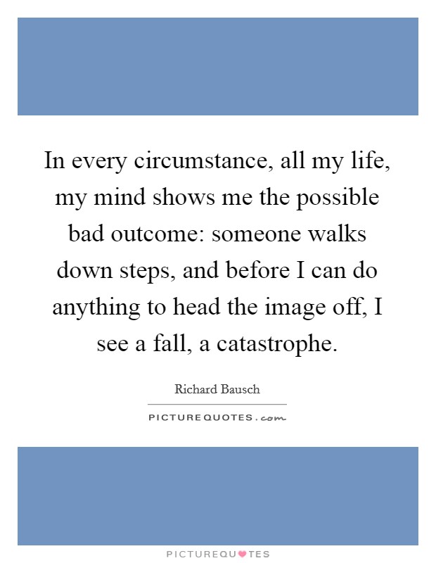In every circumstance, all my life, my mind shows me the possible bad outcome: someone walks down steps, and before I can do anything to head the image off, I see a fall, a catastrophe. Picture Quote #1