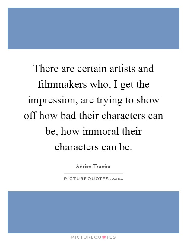 There are certain artists and filmmakers who, I get the impression, are trying to show off how bad their characters can be, how immoral their characters can be. Picture Quote #1