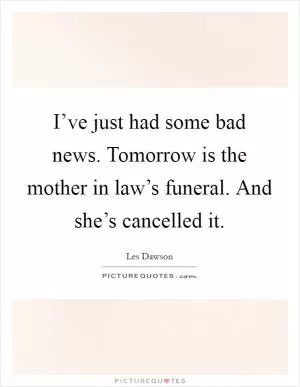 I’ve just had some bad news. Tomorrow is the mother in law’s funeral. And she’s cancelled it Picture Quote #1