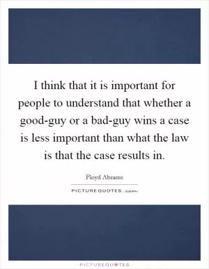 I think that it is important for people to understand that whether a good-guy or a bad-guy wins a case is less important than what the law is that the case results in Picture Quote #1