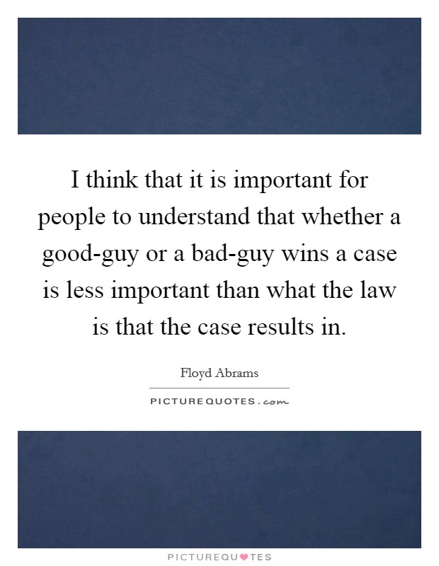 I think that it is important for people to understand that whether a good-guy or a bad-guy wins a case is less important than what the law is that the case results in. Picture Quote #1