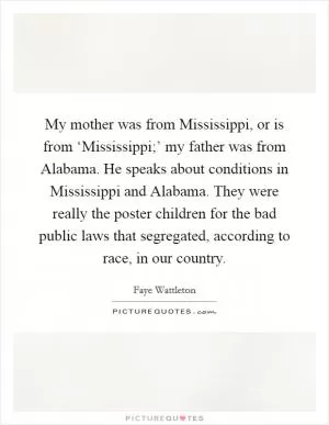 My mother was from Mississippi, or is from ‘Mississippi;’ my father was from Alabama. He speaks about conditions in Mississippi and Alabama. They were really the poster children for the bad public laws that segregated, according to race, in our country Picture Quote #1