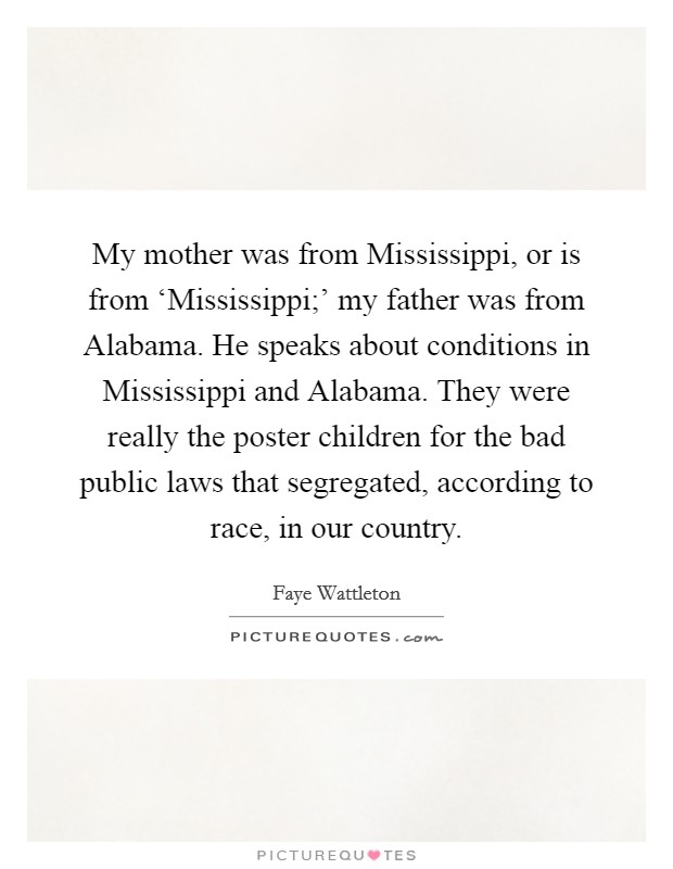 My mother was from Mississippi, or is from ‘Mississippi;' my father was from Alabama. He speaks about conditions in Mississippi and Alabama. They were really the poster children for the bad public laws that segregated, according to race, in our country. Picture Quote #1