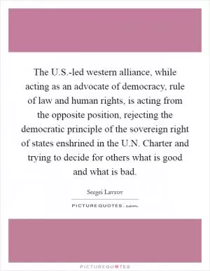 The U.S.-led western alliance, while acting as an advocate of democracy, rule of law and human rights, is acting from the opposite position, rejecting the democratic principle of the sovereign right of states enshrined in the U.N. Charter and trying to decide for others what is good and what is bad Picture Quote #1