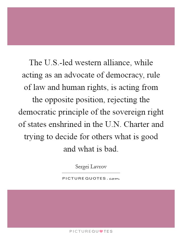 The U.S.-led western alliance, while acting as an advocate of democracy, rule of law and human rights, is acting from the opposite position, rejecting the democratic principle of the sovereign right of states enshrined in the U.N. Charter and trying to decide for others what is good and what is bad. Picture Quote #1