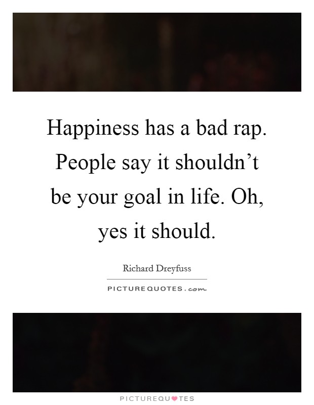 Happiness has a bad rap. People say it shouldn't be your goal in life. Oh, yes it should. Picture Quote #1
