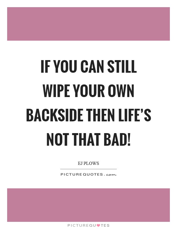 If you can still wipe your own backside then life's not that bad! Picture Quote #1